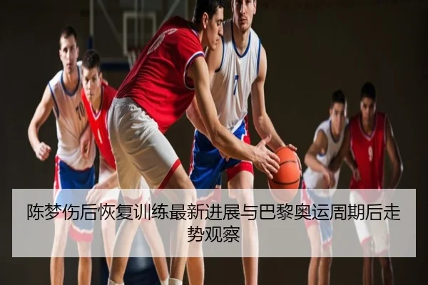 陈梦伤后恢复训练最新进展与巴黎奥运周期后走势观察