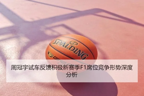 周冠宇试车反馈积极新赛季F1席位竞争形势深度分析