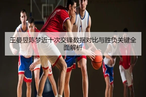 王曼昱陈梦近十次交锋数据对比与胜负关键全面解析